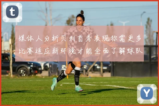 媒体人分析贝利首秀表现称需更多比赛适应新环境才能全面了解球队