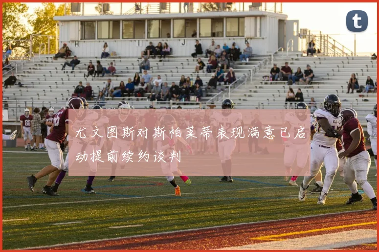 尤文图斯对斯帕莱蒂表现满意已启动提前续约谈判
