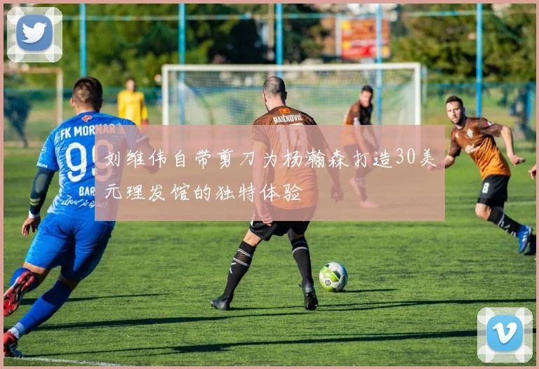 刘维伟自带剪刀为杨瀚森打造30美元理发馆的独特体验