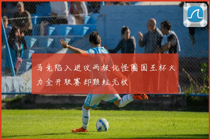 马竞陷入进攻两极化怪圈国王杯火力全开联赛却颗粒无收