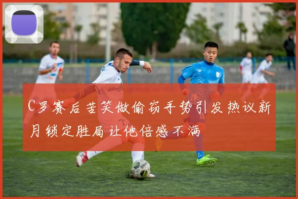 C罗赛后苦笑做偷窃手势引发热议新月锁定胜局让他倍感不满