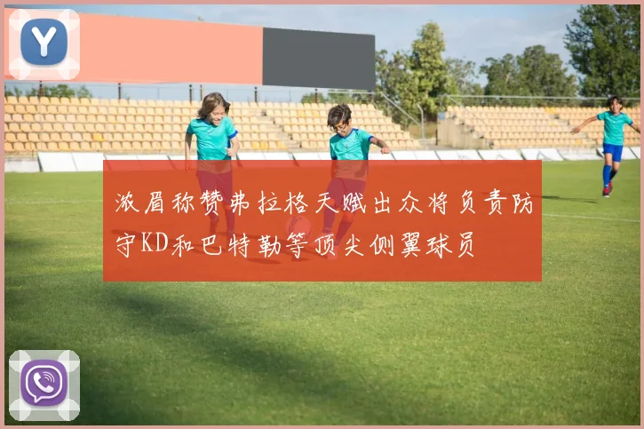 浓眉称赞弗拉格天赋出众将负责防守KD和巴特勒等顶尖侧翼球员