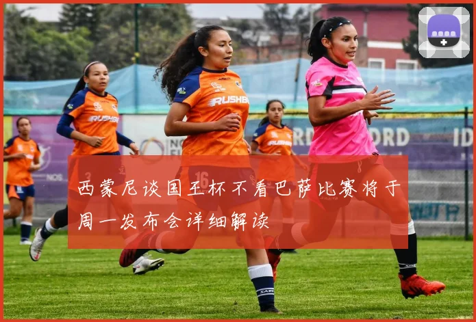 西蒙尼谈国王杯不看巴萨比赛将于周一发布会详细解读