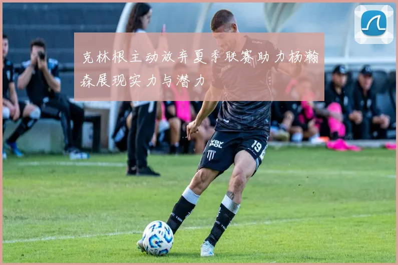 克林根主动放弃夏季联赛助力杨瀚森展现实力与潜力