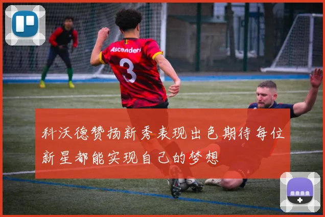 科沃德赞扬新秀表现出色期待每位新星都能实现自己的梦想