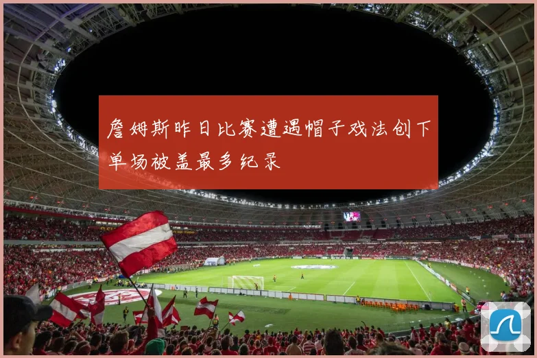 詹姆斯昨日比赛遭遇帽子戏法创下单场被盖最多纪录