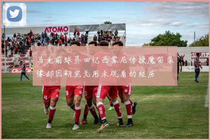马竞前球员回忆西蒙尼传授魔笛录像却因研究无用未观看的经历