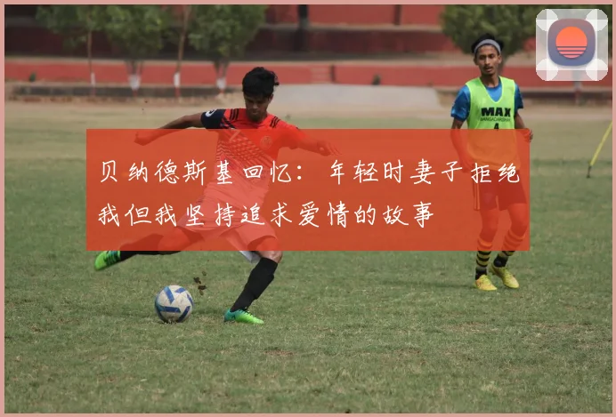 贝纳德斯基回忆：年轻时妻子拒绝我但我坚持追求爱情的故事