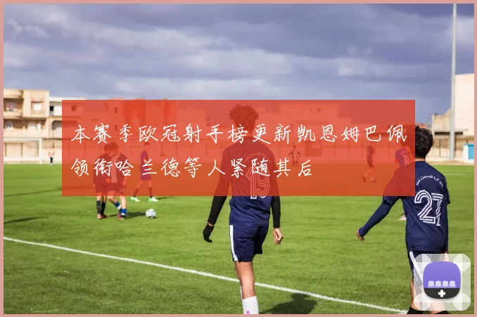 本赛季欧冠射手榜更新凯恩姆巴佩领衔哈兰德等人紧随其后