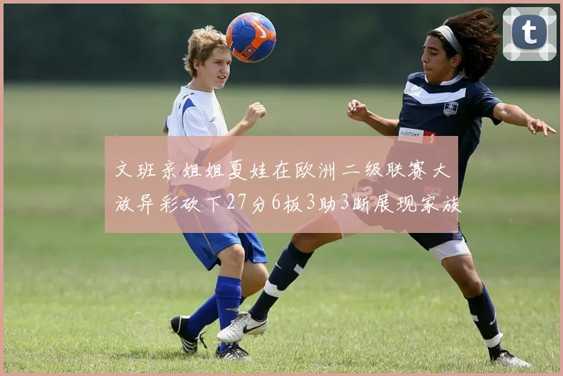 文班亲姐姐夏娃在欧洲二级联赛大放异彩砍下27分6板3助3断展现家族基因实力