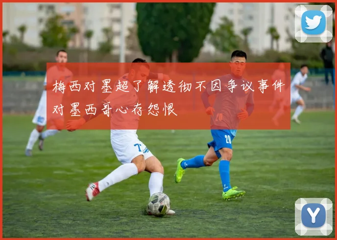 梅西对墨超了解透彻不因争议事件对墨西哥心存怨恨