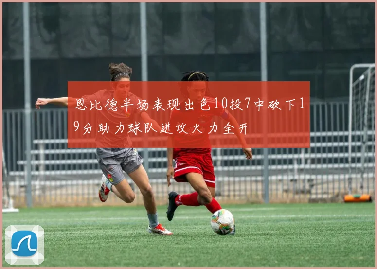 恩比德半场表现出色10投7中砍下19分助力球队进攻火力全开