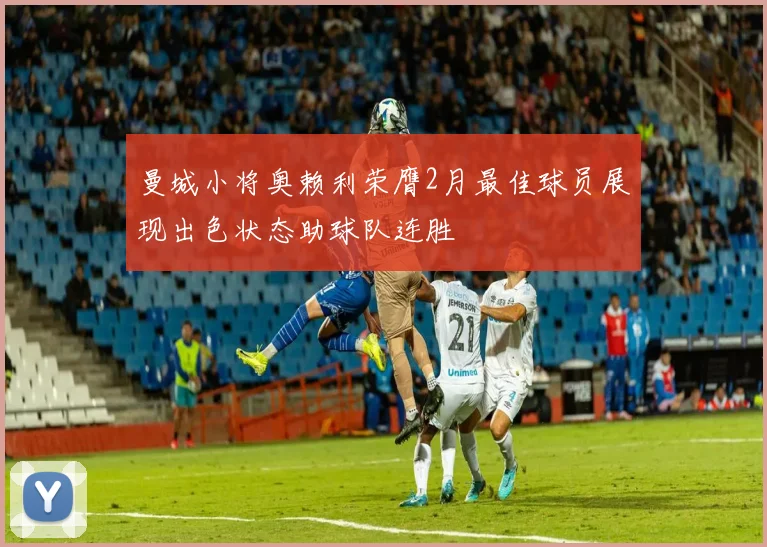 曼城小将奥赖利荣膺2月最佳球员展现出色状态助球队连胜