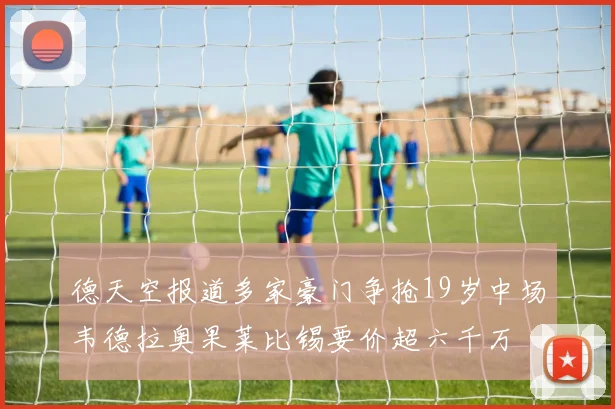德天空报道多家豪门争抢19岁中场韦德拉奥果莱比锡要价超六千万