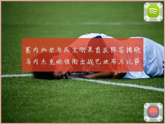 塞内加尔与民主刚果首发阵容揭晓马内杰克逊领衔出战巴坎布万比萨卡同场竞技