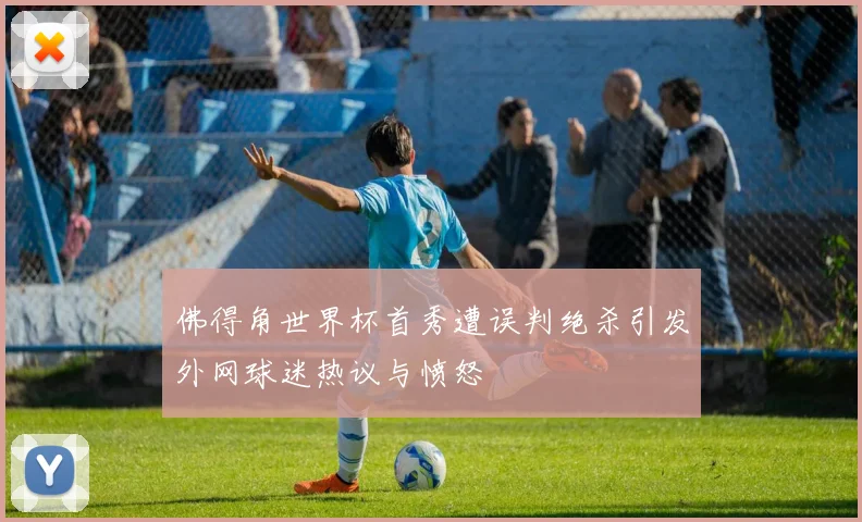 佛得角世界杯首秀遭误判绝杀引发外网球迷热议与愤怒