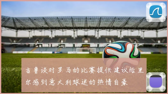 吉鲁谈对罗马的比赛提供建议给里尔感到意大利球迷的热情自豪