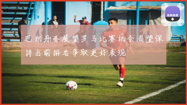 巴尔丹齐展望罗马比赛机会渴望保持当前排名争取更好表现