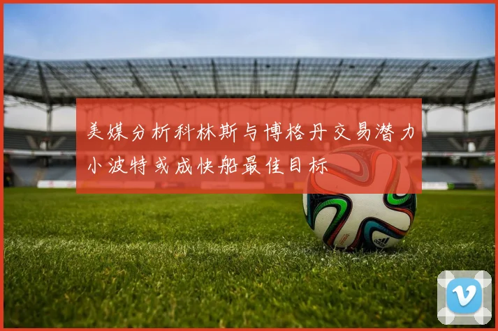 美媒分析科林斯与博格丹交易潜力小波特或成快船最佳目标