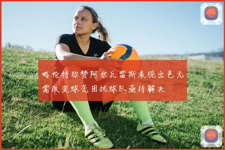 略伦特称赞阿尔瓦雷斯表现出色无需改变球荒困扰球队亟待解决