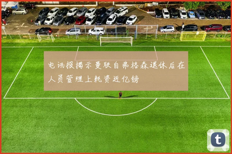 电讯报揭示曼联自弗格森退休后在人员管理上耗资近亿镑