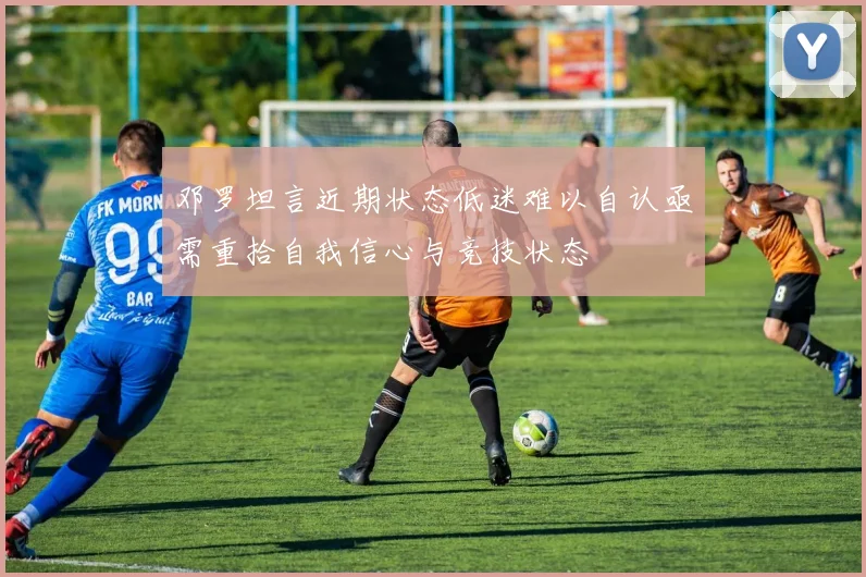 邓罗坦言近期状态低迷难以自认亟需重拾自我信心与竞技状态