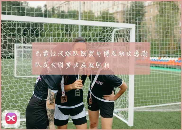 巴雷拉谈球队默契与博尼助攻感谢队友共同努力成就胜利