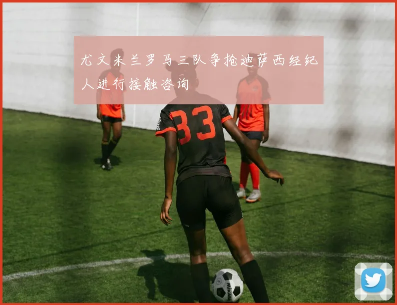 尤文米兰罗马三队争抢迪萨西经纪人进行接触咨询