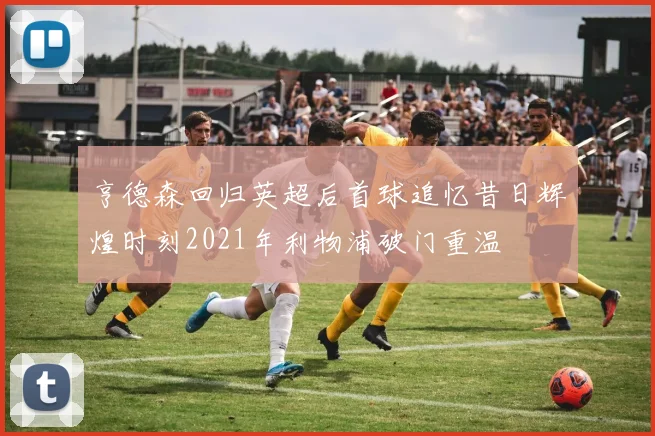 亨德森回归英超后首球追忆昔日辉煌时刻2021年利物浦破门重温