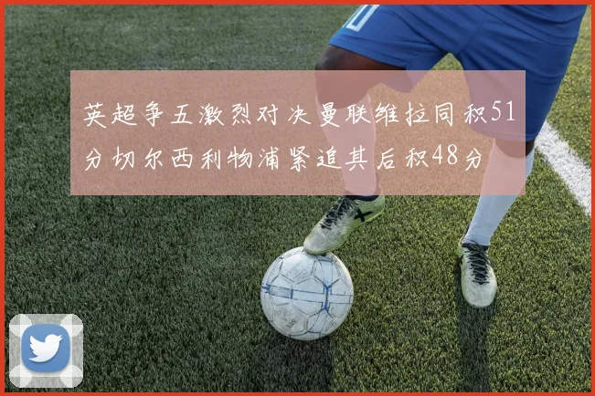 英超争五激烈对决曼联维拉同积51分切尔西利物浦紧追其后积48分