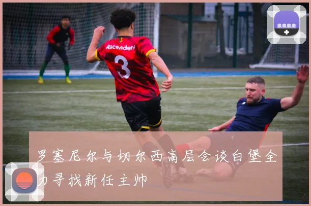 罗塞尼尔与切尔西高层会谈白堡全力寻找新任主帅