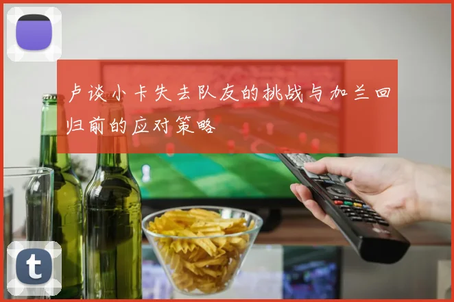 卢谈小卡失去队友的挑战与加兰回归前的应对策略