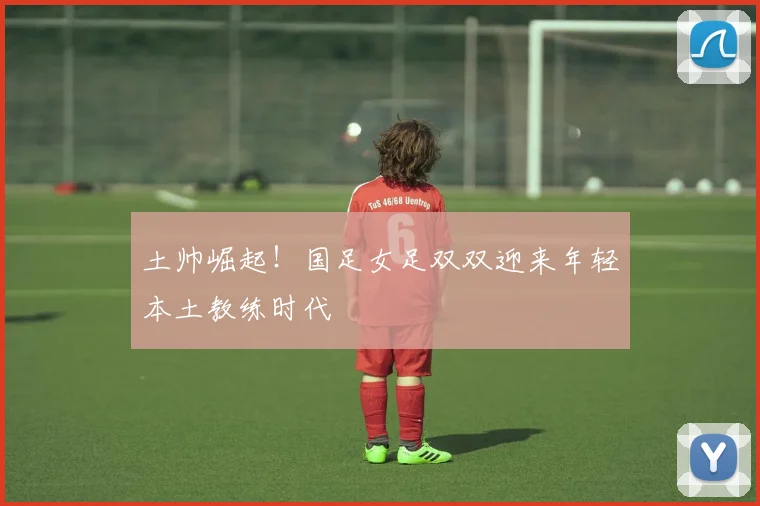 土帅崛起！国足女足双双迎来年轻本土教练时代