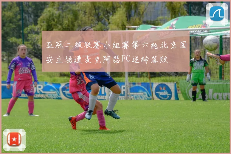 亚冠二级联赛小组赛第六轮北京国安主场遭麦克阿瑟FC逆转落败