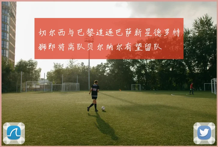 切尔西与巴黎追逐巴萨新星德罗特狮即将离队贝尔纳尔有望留队