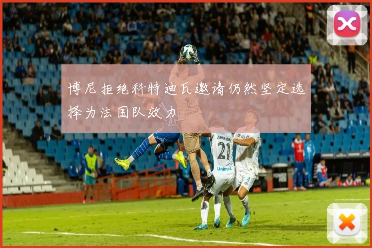 博尼拒绝科特迪瓦邀请仍然坚定选择为法国队效力