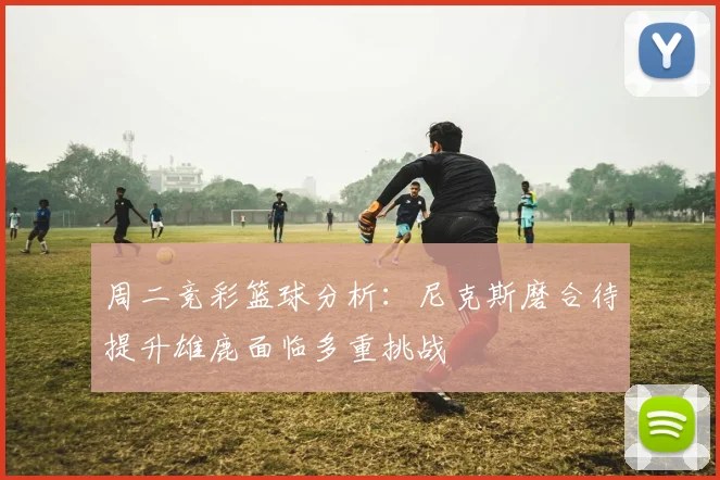 周二竞彩篮球分析：尼克斯磨合待提升雄鹿面临多重挑战