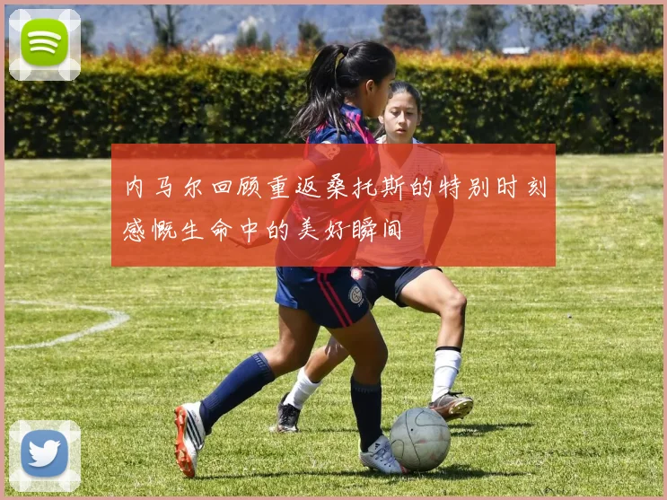 内马尔回顾重返桑托斯的特别时刻感慨生命中的美好瞬间